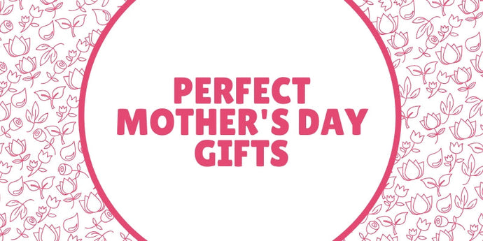 Perfect Mother’s Day Gifts